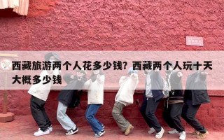 西藏旅游两个人花多少钱？西藏两个人玩十天大概多少钱