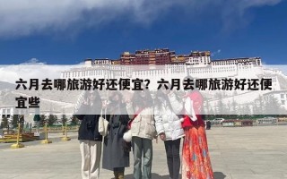 六月去哪旅游好还便宜？六月去哪旅游好还便宜些
