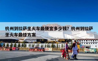 杭州到拉萨坐火车最便宜多少钱？杭州到拉萨坐火车最佳方案