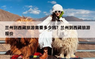 兰州到西藏旅游需要多少钱？兰州到西藏旅游报价