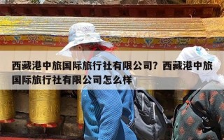 西藏港中旅国际旅行社有限公司？西藏港中旅国际旅行社有限公司怎么样