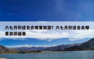 六七月份适合去哪里旅游？六七月份适合去哪里旅游避暑
