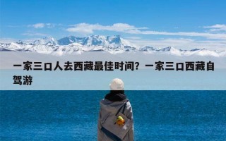 一家三口人去西藏最佳时间？一家三口西藏自驾游