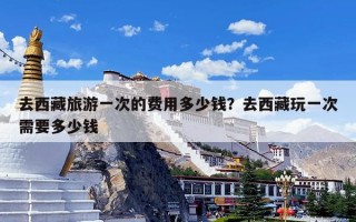 去西藏旅游一次的费用多少钱？去西藏玩一次需要多少钱