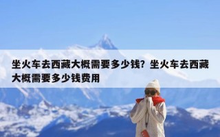 坐火车去西藏大概需要多少钱？坐火车去西藏大概需要多少钱费用