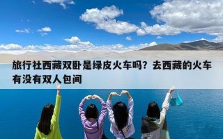 旅行社西藏双卧是绿皮火车吗？去西藏的火车有没有双人包间