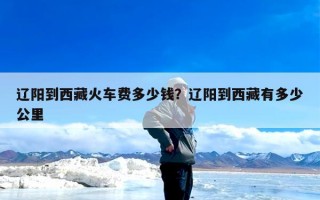 辽阳到西藏火车费多少钱？辽阳到西藏有多少公里