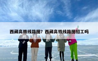 西藏高铁线路图？西藏高铁线路图招工吗
