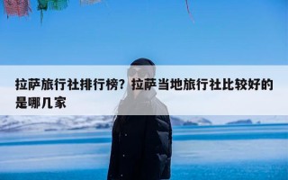 拉萨旅行社排行榜？拉萨当地旅行社比较好的是哪几家
