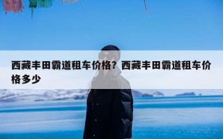 西藏丰田霸道租车价格？西藏丰田霸道租车价格多少