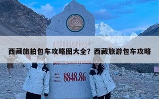 西藏旅拍包车攻略图大全？西藏旅游包车攻略
