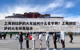 上海到拉萨的火车站叫什么名字啊？上海到拉萨的火车停靠站点