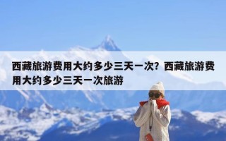 西藏旅游费用大约多少三天一次？西藏旅游费用大约多少三天一次旅游