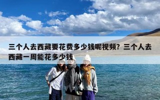 三个人去西藏要花费多少钱呢视频？三个人去西藏一周能花多少钱