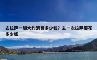 去拉萨一趟大约消费多少钱？去一次拉萨要花多少钱