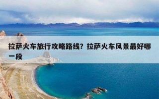 拉萨火车旅行攻略路线？拉萨火车风景最好哪一段