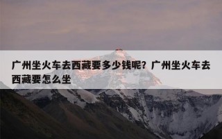 广州坐火车去西藏要多少钱呢？广州坐火车去西藏要怎么坐