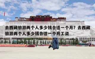 去西藏旅游两个人多少钱合适一个月？去西藏旅游两个人多少钱合适一个月工资
