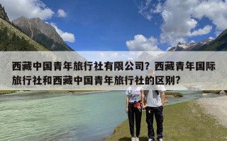 西藏中国青年旅行社有限公司？西藏青年国际旅行社和西藏中国青年旅行社的区别?