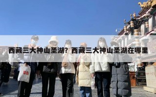 西藏三大神山圣湖？西藏三大神山圣湖在哪里