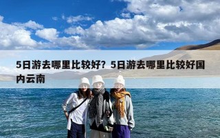 5日游去哪里比较好？5日游去哪里比较好国内云南