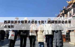 西藏旅游攻略景点必去十处？西藏旅游必去景点推荐