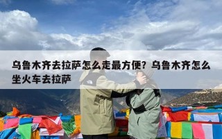 乌鲁木齐去拉萨怎么走最方便？乌鲁木齐怎么坐火车去拉萨