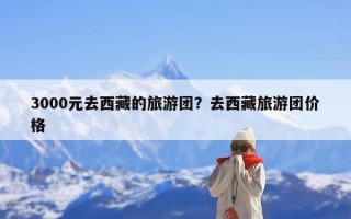 3000元去西藏的旅游团？去西藏旅游团价格
