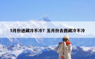5月份进藏冷不冷？五月份去西藏冷不冷