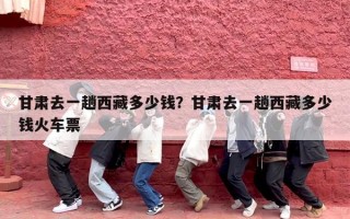 甘肃去一趟西藏多少钱？甘肃去一趟西藏多少钱火车票