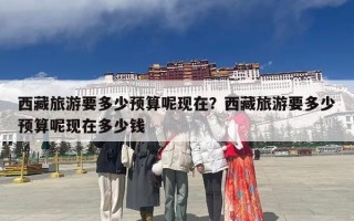 西藏旅游要多少预算呢现在？西藏旅游要多少预算呢现在多少钱