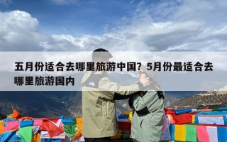 五月份适合去哪里旅游中国？5月份最适合去哪里旅游国内