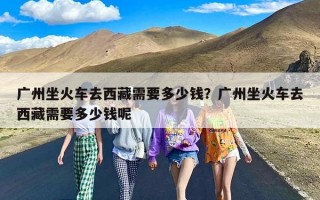 广州坐火车去西藏需要多少钱？广州坐火车去西藏需要多少钱呢