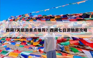 西藏7天旅游景点推荐？西藏七日游旅游攻略