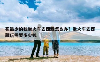 花最少的钱坐火车去西藏怎么办？坐火车去西藏玩需要多少钱