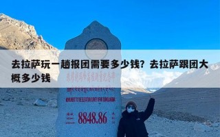 去拉萨玩一趟报团需要多少钱？去拉萨跟团大概多少钱