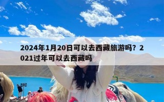 2024年1月20日可以去西藏旅游吗？2021过年可以去西藏吗