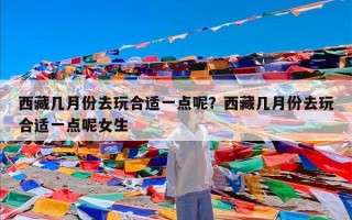 西藏几月份去玩合适一点呢？西藏几月份去玩合适一点呢女生