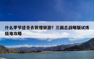 什么季节适合去敦煌旅游？三国志战略版试炼极难攻略