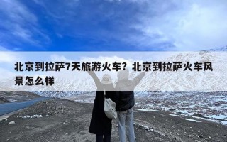 北京到拉萨7天旅游火车？北京到拉萨火车风景怎么样