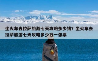 坐火车去拉萨旅游七天攻略多少钱？坐火车去拉萨旅游七天攻略多少钱一张票