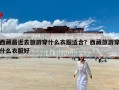 西藏最近去旅游穿什么衣服适合？西藏旅游穿什么衣服好