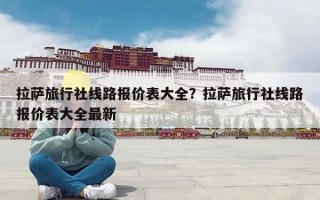 拉萨旅行社线路报价表大全？拉萨旅行社线路报价表大全最新
