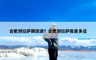 合肥到拉萨跟团游？合肥到拉萨距离多远