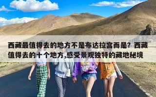 西藏最值得去的地方不是布达拉宫而是？西藏值得去的十个地方,感受景观独特的藏地秘境