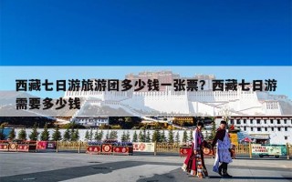 西藏七日游旅游团多少钱一张票？西藏七日游需要多少钱