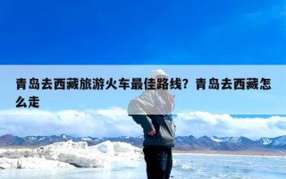 青岛去西藏旅游火车最佳路线？青岛去西藏怎么走