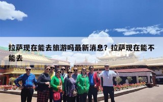 拉萨现在能去旅游吗最新消息？拉萨现在能不能去