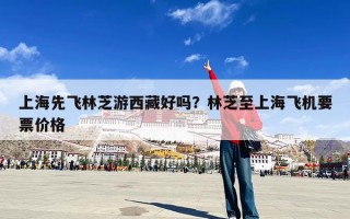 上海先飞林芝游西藏好吗？林芝至上海飞机要票价格