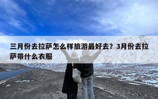 三月份去拉萨怎么样旅游最好去？3月份去拉萨带什么衣服